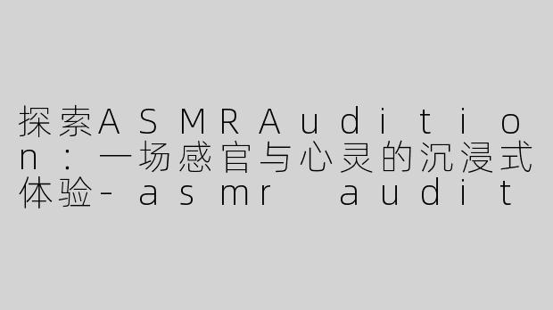 探索ASMRAudition：一场感官与心灵的沉浸式体验-asmr audition