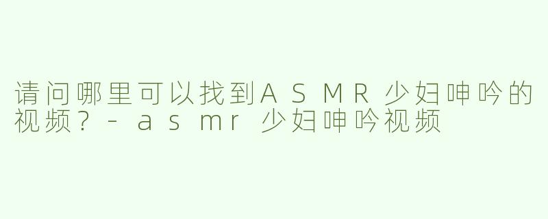 请问哪里可以找到ASMR少妇呻吟的视频？