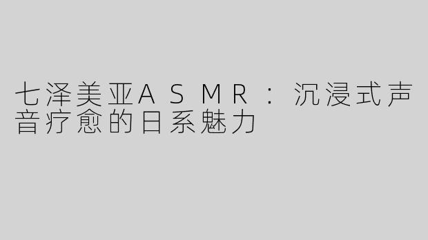 七泽美亚ASMR：沉浸式声音疗愈的日系魅力