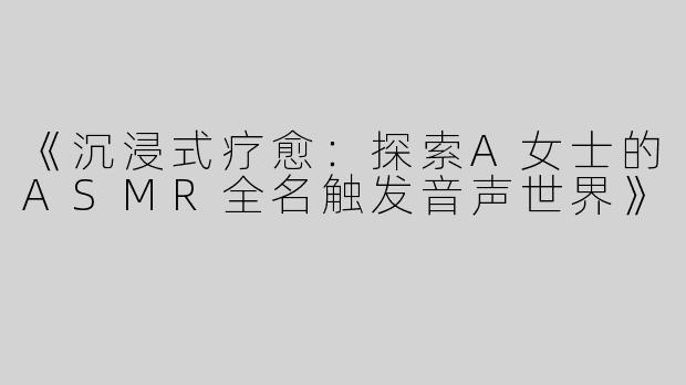 《沉浸式疗愈：探索A女士的ASMR全名触发音声世界》