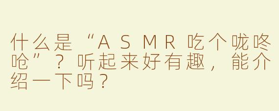 什么是“ASMR吃个咙咚呛”？听起来好有趣，能介绍一下吗？