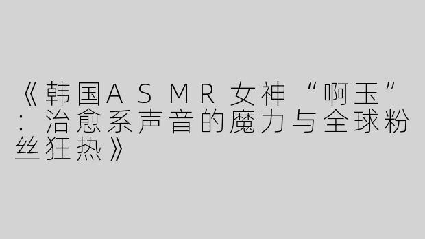 《韩国ASMR女神“啊玉”：治愈系声音的魔力与全球粉丝狂热》
