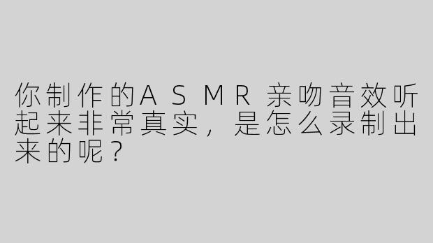 你制作的ASMR亲吻音效听起来非常真实，是怎么录制出来的呢？