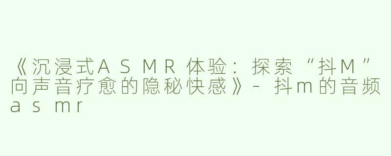《沉浸式ASMR体验：探索“抖M”向声音疗愈的隐秘快感》-抖m的音频asmr