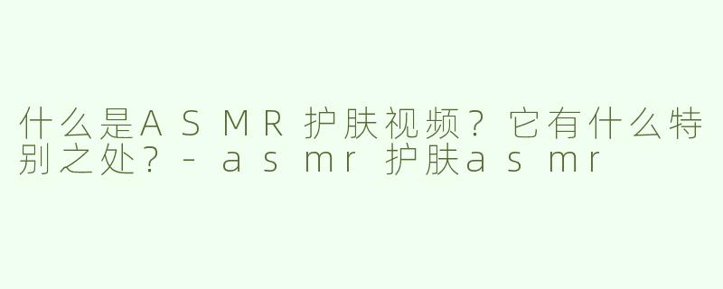 什么是ASMR护肤视频？它有什么特别之处？