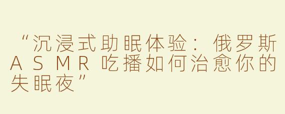 “沉浸式助眠体验：俄罗斯ASMR吃播如何治愈你的失眠夜”
