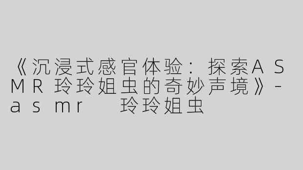 《沉浸式感官体验：探索ASMR玲玲姐虫的奇妙声境》-asmr 玲玲姐虫