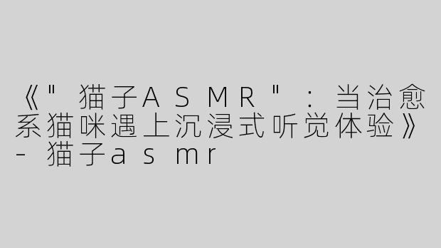 《"猫子ASMR"：当治愈系猫咪遇上沉浸式听觉体验》