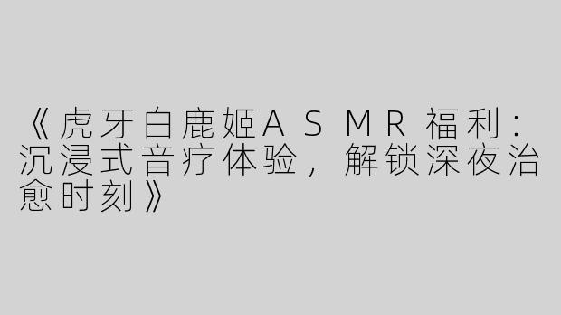 《虎牙白鹿姬ASMR福利：沉浸式音疗体验，解锁深夜治愈时刻》