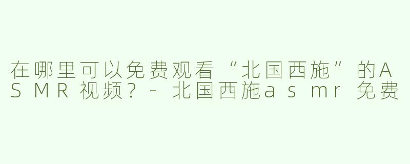 在哪里可以免费观看“北国西施”的ASMR视频？