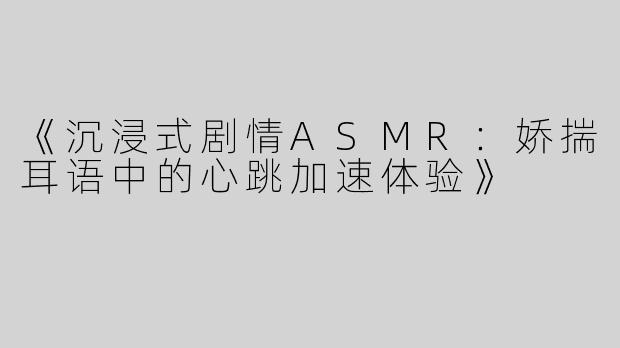 《沉浸式剧情ASMR：娇揣耳语中的心跳加速体验》