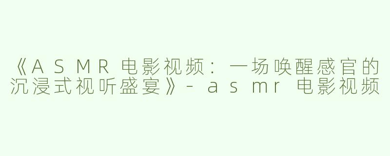 《ASMR电影视频：一场唤醒感官的沉浸式视听盛宴》-asmr电影视频