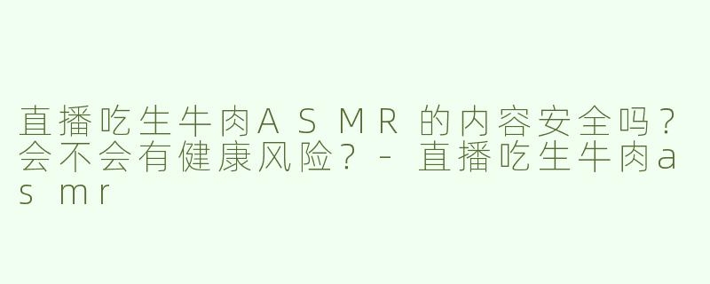 直播吃生牛肉ASMR的内容安全吗？会不会有健康风险？