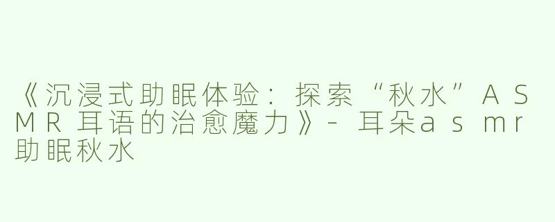 《沉浸式助眠体验：探索“秋水”ASMR耳语的治愈魔力》-耳朵asmr助眠秋水