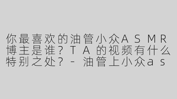 你最喜欢的油管小众ASMR博主是谁？TA的视频有什么特别之处？-油管上小众asmr博主
