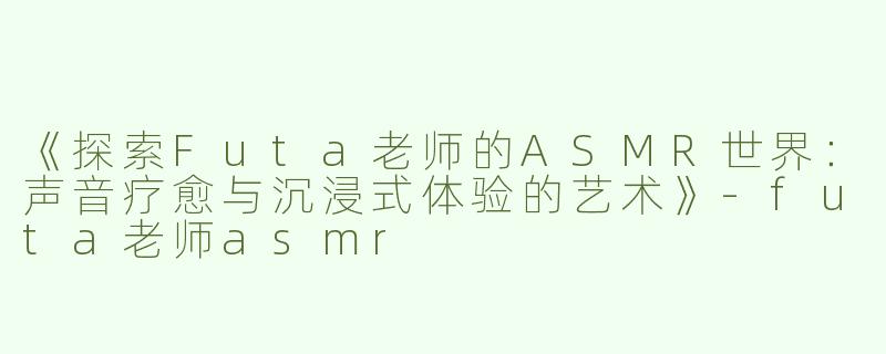 《探索Futa老师的ASMR世界：声音疗愈与沉浸式体验的艺术》