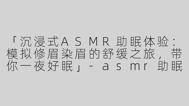 「沉浸式ASMR助眠体验：模拟修眉染眉的舒缓之旅，带你一夜好眠」-asmr助眠模拟修眉染眉