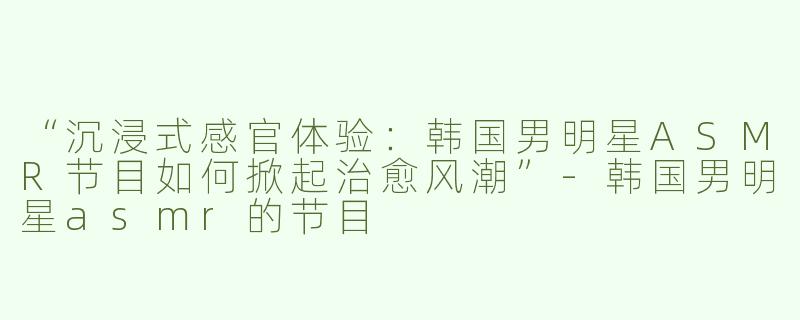 “沉浸式感官体验：韩国男明星ASMR节目如何掀起治愈风潮”-韩国男明星asmr的节目