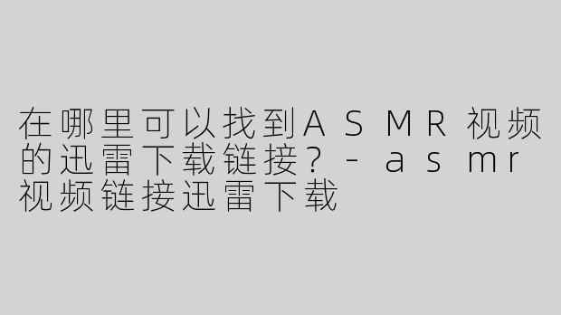 在哪里可以找到ASMR视频的迅雷下载链接？-asmr视频链接迅雷下载