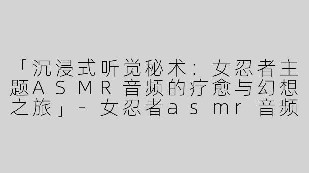 「沉浸式听觉秘术：女忍者主题ASMR音频的疗愈与幻想之旅」-女忍者asmr音频