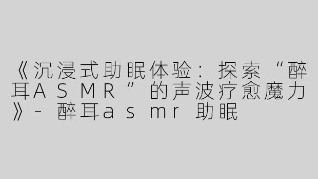《沉浸式助眠体验：探索“醉耳ASMR”的声波疗愈魔力》
