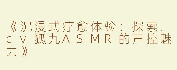 《沉浸式疗愈体验：探索.cv狐九ASMR的声控魅力》
