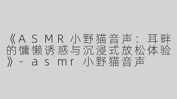 《ASMR小野猫音声：耳畔的慵懒诱惑与沉浸式放松体验》