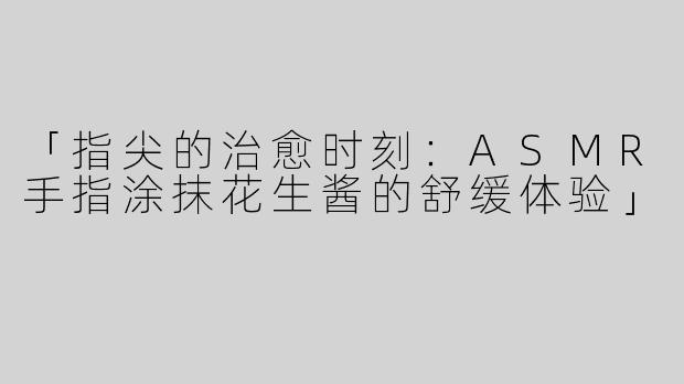 「指尖的治愈时刻：ASMR手指涂抹花生酱的舒缓体验」
