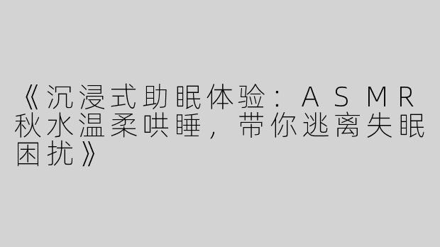 《沉浸式助眠体验：ASMR秋水温柔哄睡，带你逃离失眠困扰》