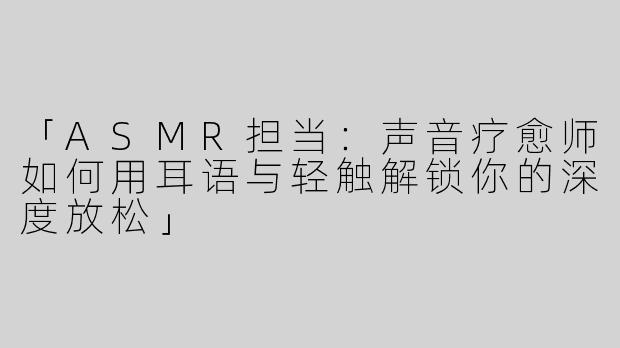 「ASMR担当：声音疗愈师如何用耳语与轻触解锁你的深度放松」
