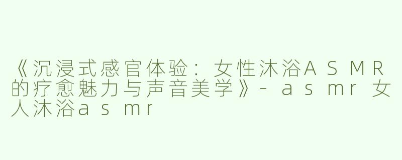 《沉浸式感官体验：女性沐浴ASMR的疗愈魅力与声音美学》-asmr女人沐浴asmr
