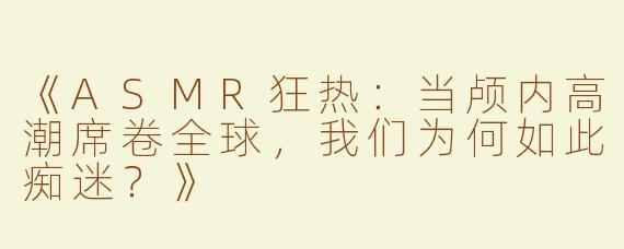 《ASMR狂热：当颅内高潮席卷全球，我们为何如此痴迷？》