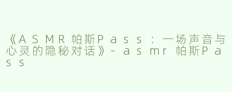 《ASMR帕斯Pass：一场声音与心灵的隐秘对话》-asmr帕斯Pass
