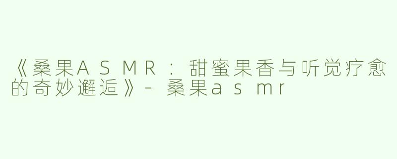 《桑果ASMR：甜蜜果香与听觉疗愈的奇妙邂逅》-桑果asmr
