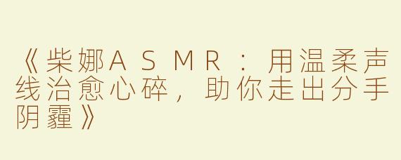 《柴娜ASMR：用温柔声线治愈心碎，助你走出分手阴霾》