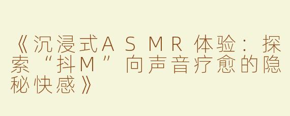 《沉浸式ASMR体验：探索“抖M”向声音疗愈的隐秘快感》