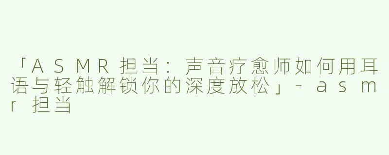 「ASMR担当：声音疗愈师如何用耳语与轻触解锁你的深度放松」-asmr担当