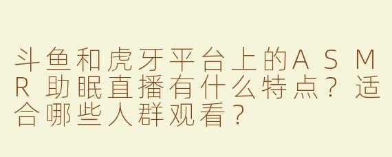 斗鱼和虎牙平台上的ASMR助眠直播有什么特点？适合哪些人群观看？