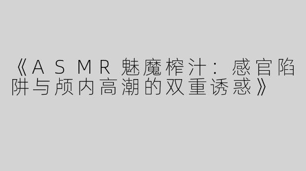 《ASMR魅魔榨汁：感官陷阱与颅内高潮的双重诱惑》