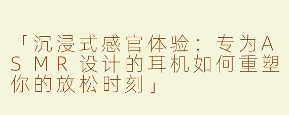 「沉浸式感官体验：专为ASMR设计的耳机如何重塑你的放松时刻」