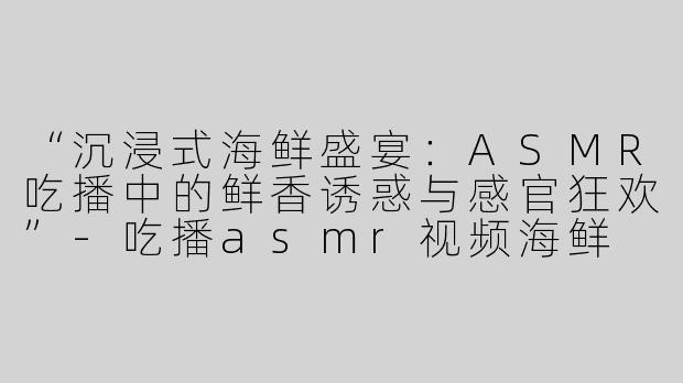 “沉浸式海鲜盛宴：ASMR吃播中的鲜香诱惑与感官狂欢”-吃播asmr视频海鲜