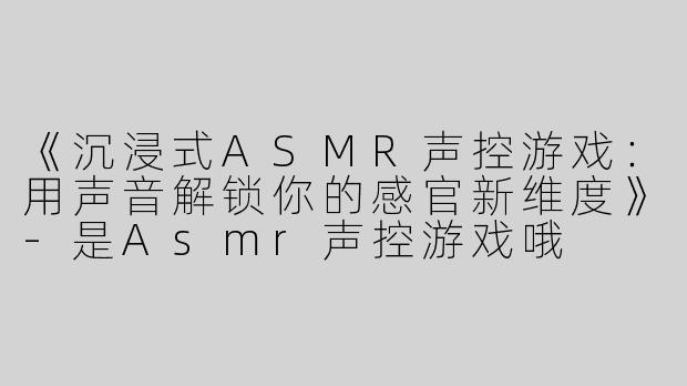 《沉浸式ASMR声控游戏：用声音解锁你的感官新维度》-是Asmr声控游戏哦