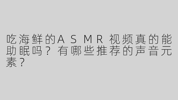 吃海鲜的ASMR视频真的能助眠吗？有哪些推荐的声音元素？