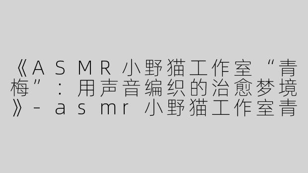 《ASMR小野猫工作室“青梅”：用声音编织的治愈梦境》-asmr小野猫工作室青梅