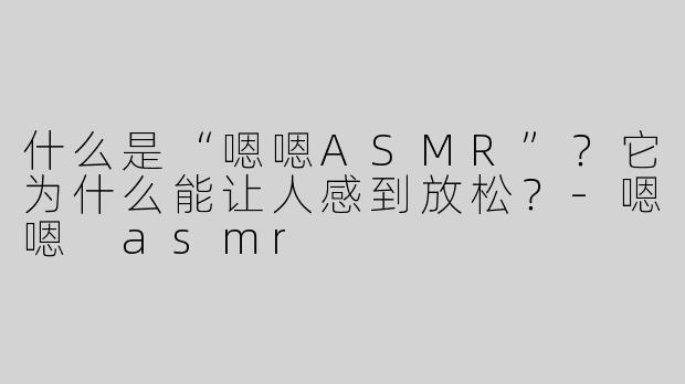 什么是“嗯嗯ASMR”？它为什么能让人感到放松？-嗯嗯 asmr