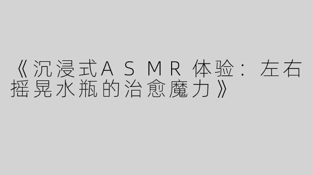 《沉浸式ASMR体验：左右摇晃水瓶的治愈魔力》
