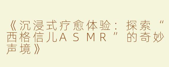 《沉浸式疗愈体验：探索“西格信儿ASMR”的奇妙声境》