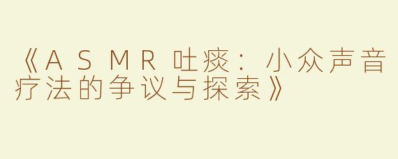 《ASMR吐痰：小众声音疗法的争议与探索》