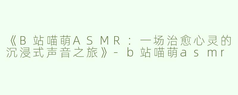 《B站喵萌ASMR：一场治愈心灵的沉浸式声音之旅》-b站喵萌asmr