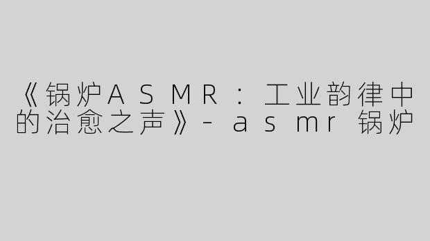 《锅炉ASMR：工业韵律中的治愈之声》-asmr锅炉